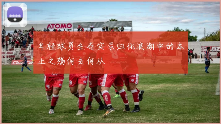 年轻球员生存实录归化浪潮中的本土之殇何去何从